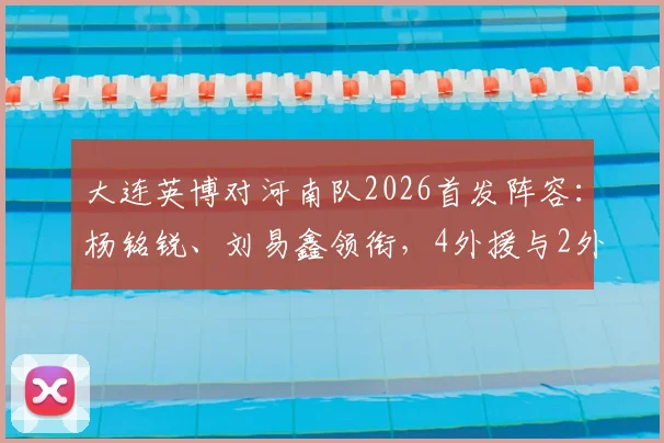 大连英博对河南队2026首发阵容：杨铭锐、刘易鑫领衔，4外援与2外援对决看点解析