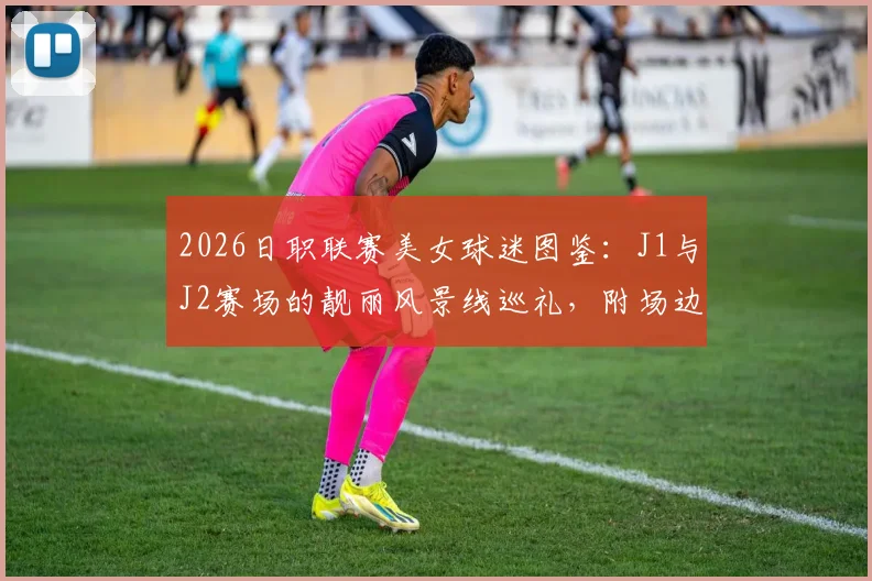 2026日职联赛美女球迷图鉴：J1与J2赛场的靓丽风景线巡礼，附场边穿搭与助威瞬间