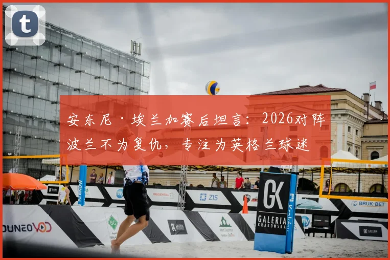 安东尼·埃兰加赛后坦言：2026对阵波兰不为复仇，专注为英格兰球迷而战