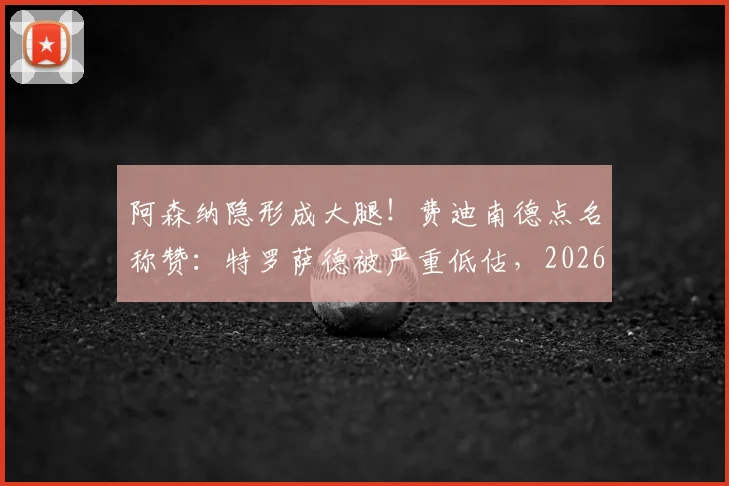 阿森纳隐形成大腿！费迪南德点名称赞：特罗萨德被严重低估，2026赛季多次关键进球救主
