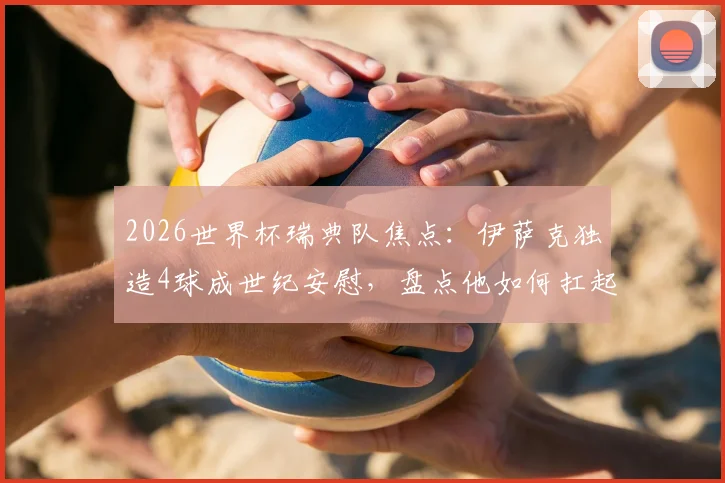 2026世界杯瑞典队焦点:伊萨克独造4球成世纪安慰,盘点他如何扛起北欧海盗进攻大旗
