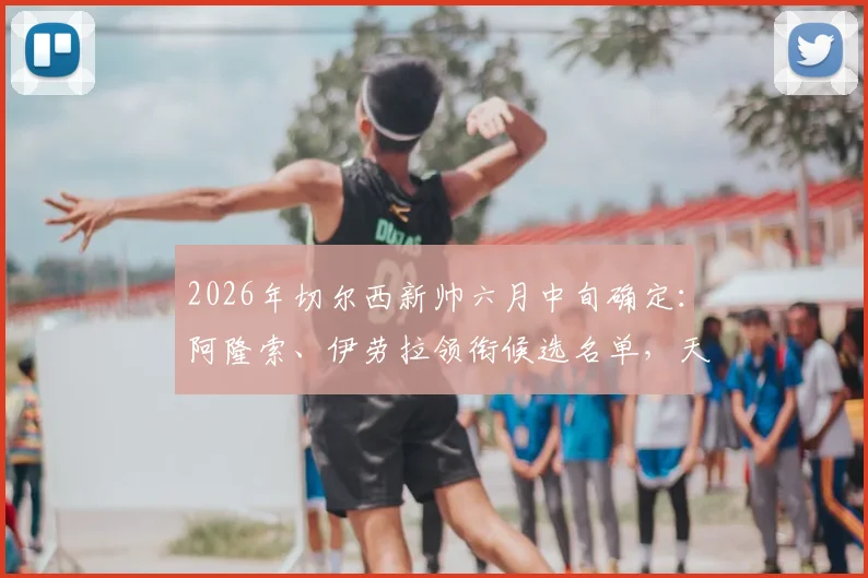 2026年切尔西新帅六月中旬确定:阿隆索、伊劳拉领衔候选名单,天空体育透露最新进展与选帅内幕