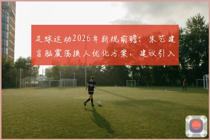 足球运动2026年新规前瞻：朱艺建言脑震荡换人优化方案，建议引入第三方医疗委员会评估机制