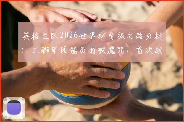 英格兰队2026世界杯晋级之路分析：三狮军团能否打破魔咒，首次战胜世界排名前15的顶级强队？小组赛劲敌盘点与前景展望