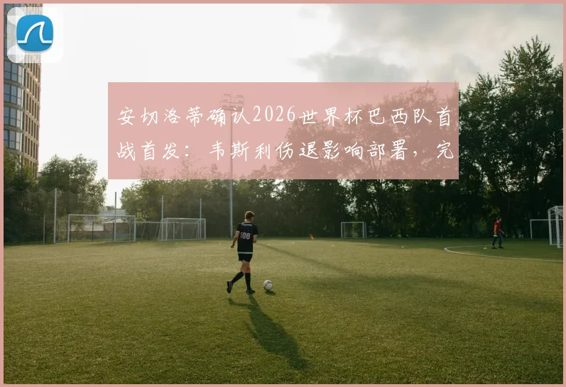 安切洛蒂确认2026世界杯巴西队首战首发：韦斯利伤退影响部署，完整名单出炉