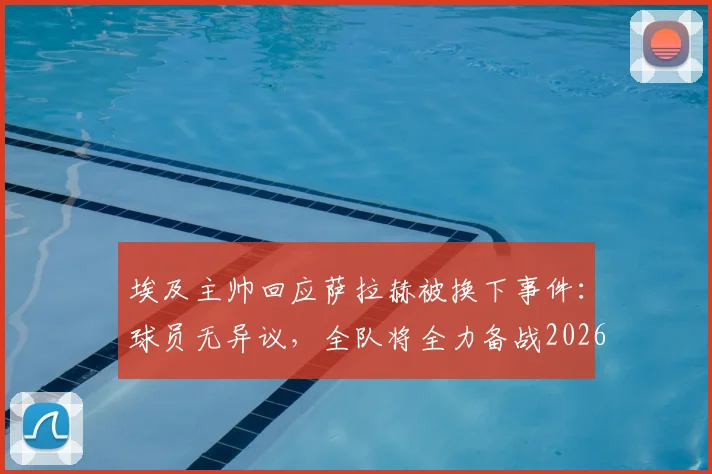 埃及主帅回应萨拉赫被换下事件:球员无异议,全队将全力备战2026世界杯对阵新西兰关键战