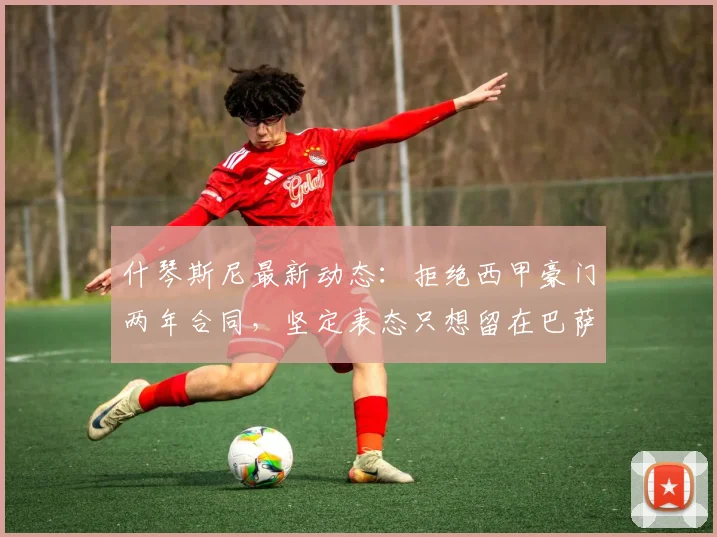 什琴斯尼最新动态:拒绝西甲豪门两年合同,坚定表态只想留在巴萨,合同细节与未来去向全解析