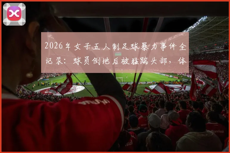 2026年女子五人制足球暴力事件全记录：球员倒地后被猛踹头部，体育精神何在？违规者面临何种严惩？