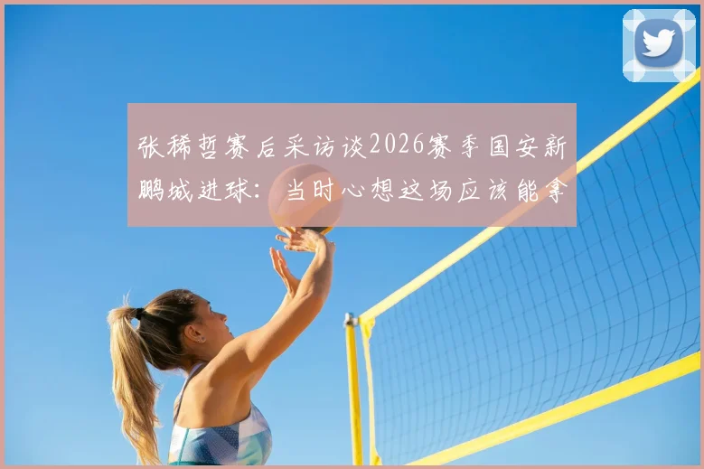 张稀哲赛后采访谈2026赛季国安新鹏城进球：当时心想这场应该能拿下了