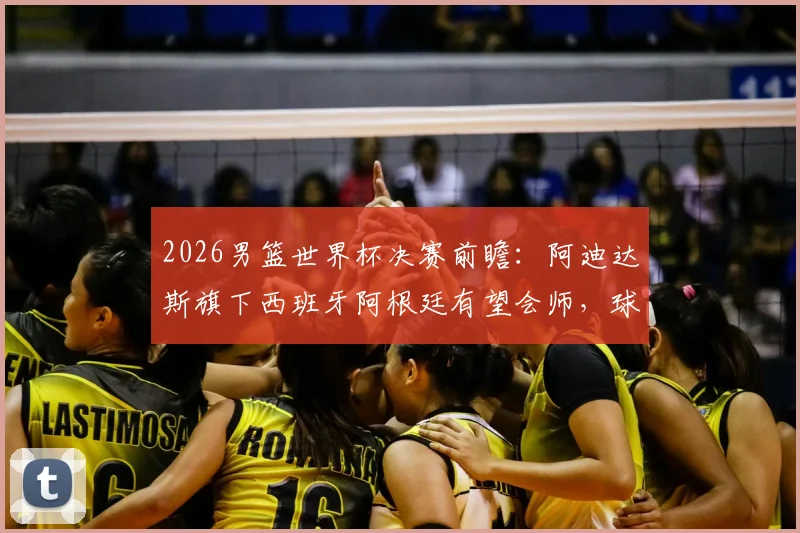 2026男篮世界杯决赛前瞻：阿迪达斯旗下西班牙阿根廷有望会师，球迷公司或集体放假观赛