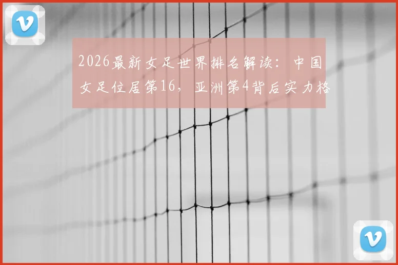 2026最新女足世界排名解读:中国女足位居第16,亚洲第4背后实力格局分析