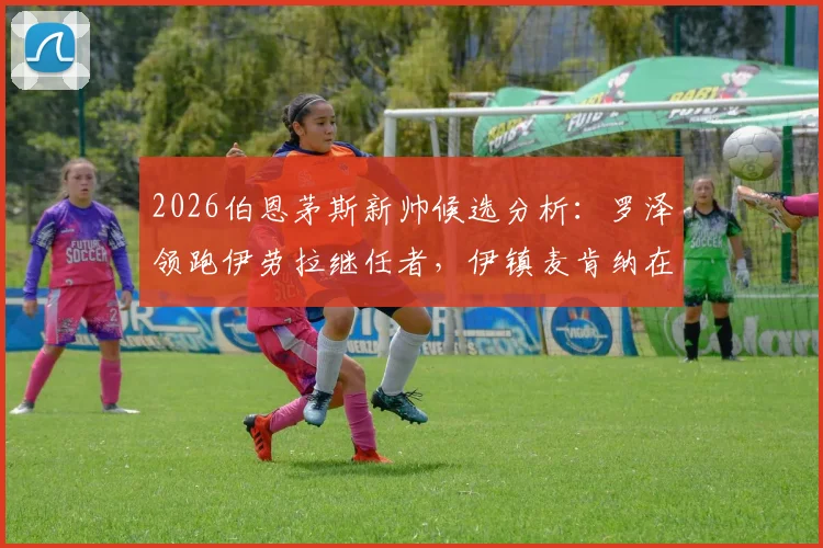 2026伯恩茅斯新帅候选分析：罗泽领跑伊劳拉继任者，伊镇麦肯纳在列，谁是最优解？