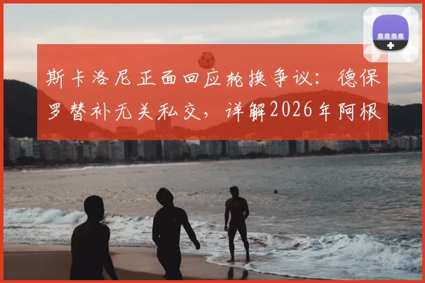斯卡洛尼正面回应轮换争议：德保罗替补无关私交，详解2026年阿根廷队用人思路与球迷关切