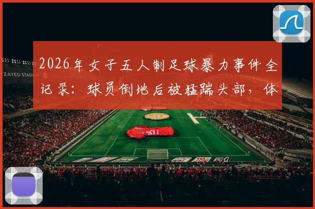 2026年女子五人制足球暴力事件全记录:球员倒地后被猛踹头部,体育精神何在?违规者面临何种严惩?