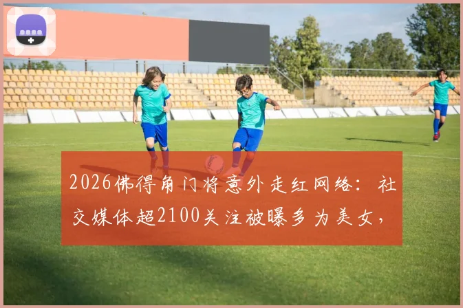 2026佛得角门将意外走红网络：社交媒体超2100关注被曝多为美女，附其个人资料及走红原因解析